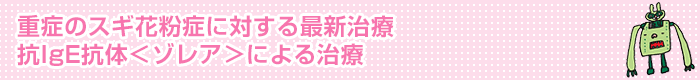 重症のスギ花粉症に対する最新治療 抗IgE抗体＜ゾレア＞による治療